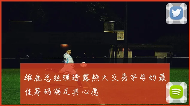 雄鹿总经理透露热火交易字母的最佳筹码满足其心愿