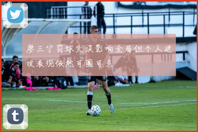 廖三宁罚球失误影响全局但个人进攻表现依然可圈可点