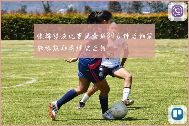 张稀哲谈比赛疲惫感80分钟后抽筋教练鼓励我继续坚持