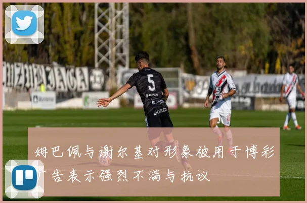 姆巴佩与谢尔基对形象被用于博彩广告表示强烈不满与抗议