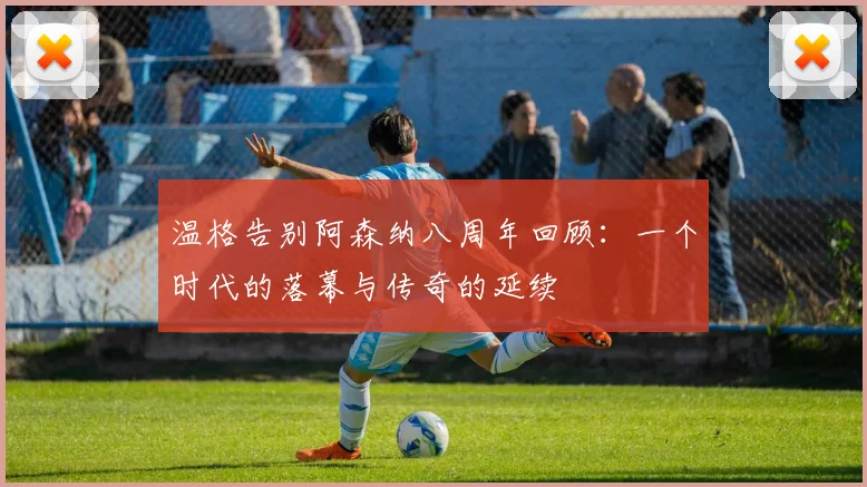 温格告别阿森纳八周年回顾：一个时代的落幕与传奇的延续