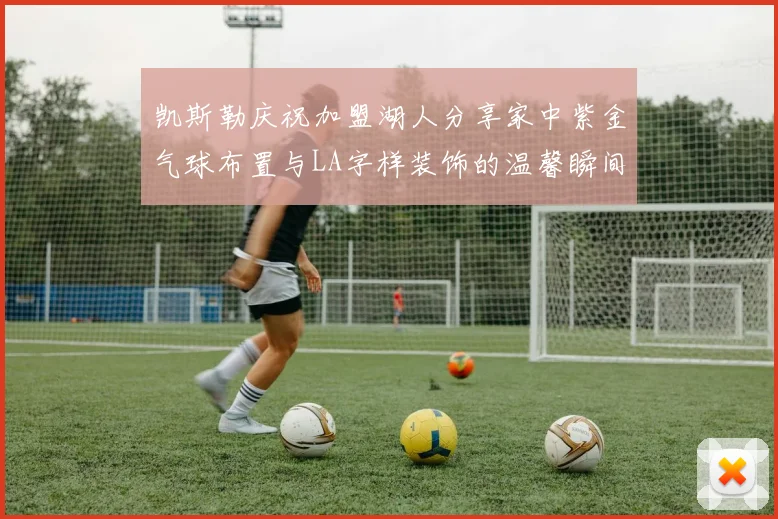 凯斯勒庆祝加盟湖人分享家中紫金气球布置与LA字样装饰的温馨瞬间