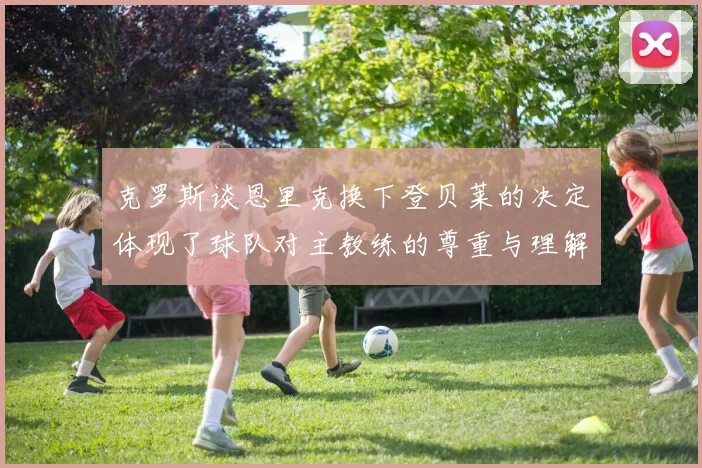 克罗斯谈恩里克换下登贝莱的决定体现了球队对主教练的尊重与理解