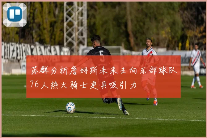 苏群分析詹姆斯未来去向东部球队76人热火骑士更具吸引力