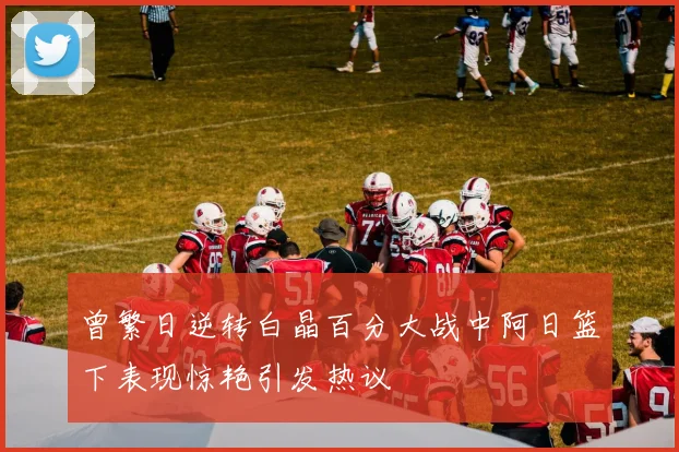 曾繁日逆转白晶百分大战中阿日篮下表现惊艳引发热议