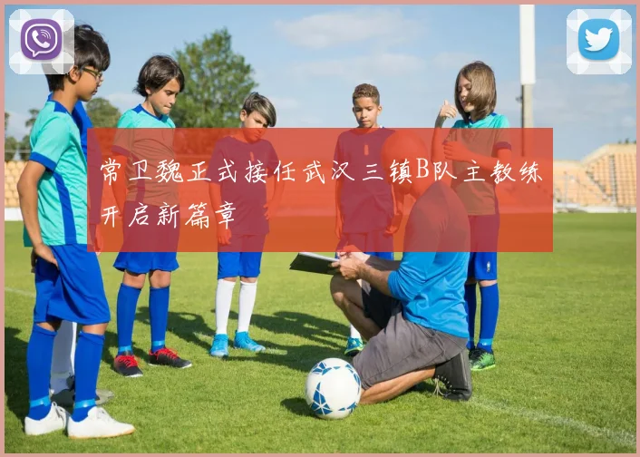 常卫魏正式接任武汉三镇B队主教练开启新篇章