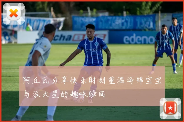 阿丘瓦分享快乐时刻重温海绵宝宝与派大星的趣味瞬间
