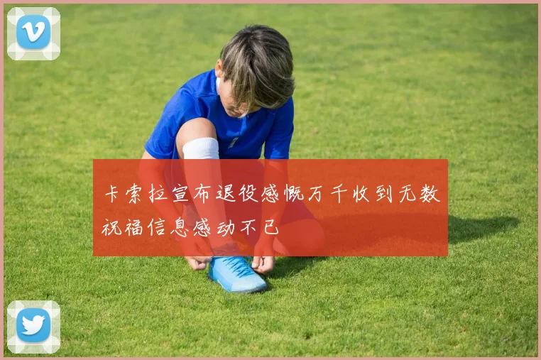 卡索拉宣布退役感慨万千收到无数祝福信息感动不已
