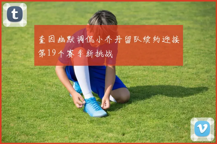 奎因幽默调侃小乔丹留队续约迎接第19个赛季新挑战