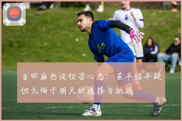 吉田麻也谈征召心态：虽半信半疑但无悔于明天的选择与挑战