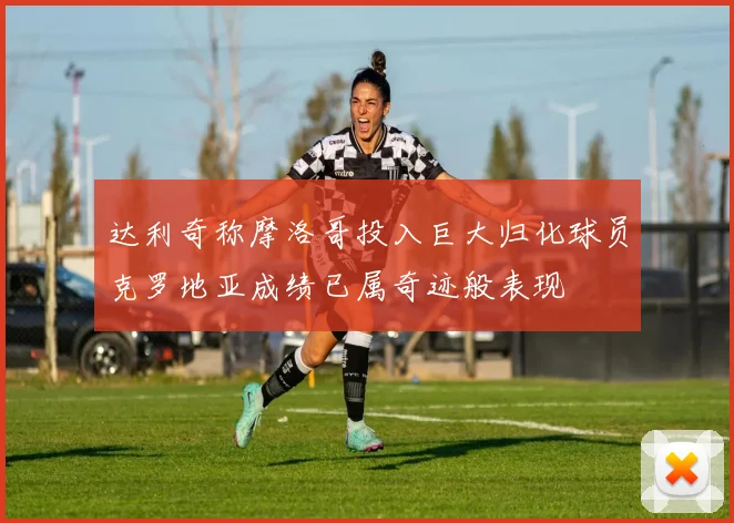 达利奇称摩洛哥投入巨大归化球员克罗地亚成绩已属奇迹般表现