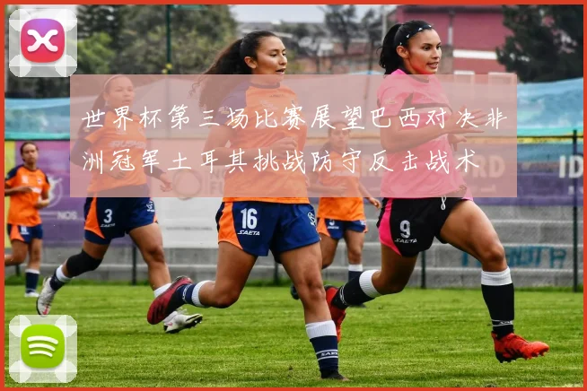 世界杯第三场比赛展望巴西对决非洲冠军土耳其挑战防守反击战术