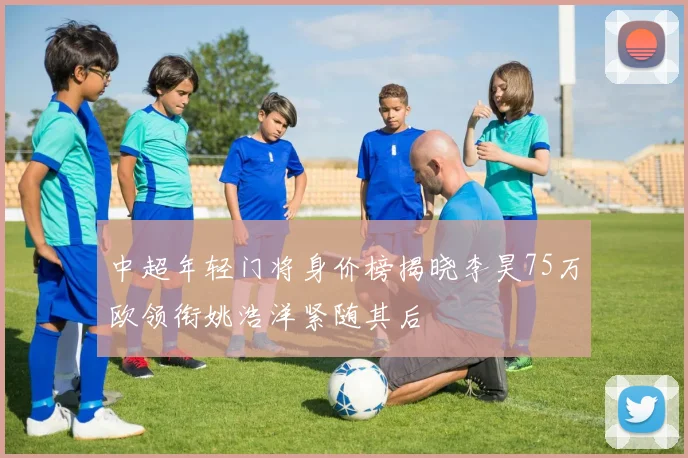 中超年轻门将身价榜揭晓李昊75万欧领衔姚浩洋紧随其后